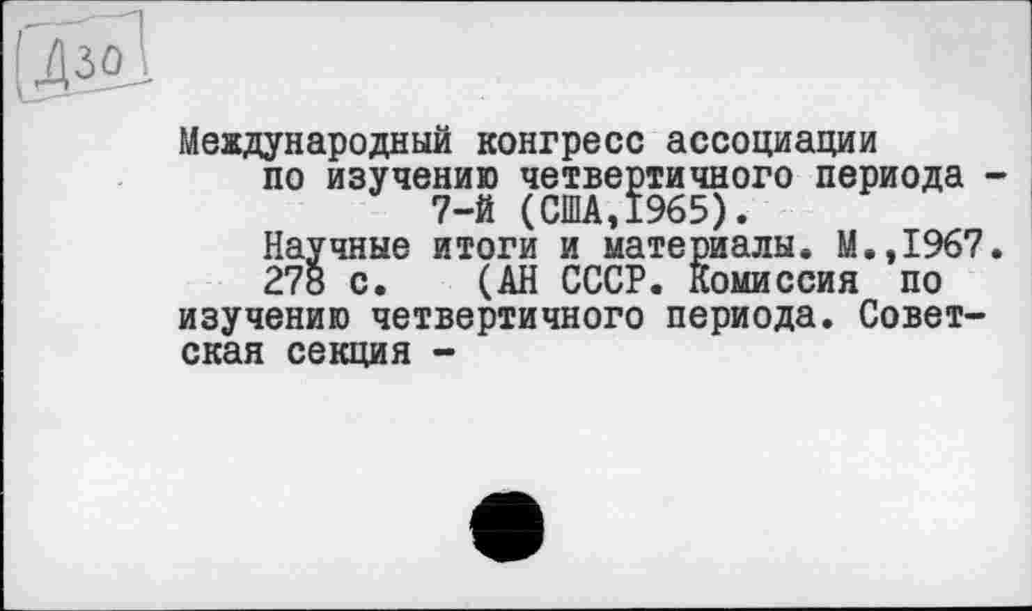 ﻿L®
Международный конгресс ассоциации по изучению четвертичного периода -
Научные итоги и материалы. М.,1967.
278 с. (АН СССР. Комиссия по изучению четвертичного периода. Советская секция -